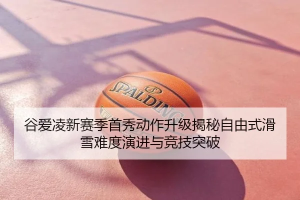 谷爱凌新赛季首秀动作升级揭秘自由式滑雪难度演进与竞技突破