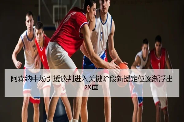 阿森纳中场引援谈判进入关键阶段新援定位逐渐浮出水面