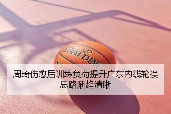 周琦伤愈后训练负荷提升广东内线轮换思路渐趋清晰