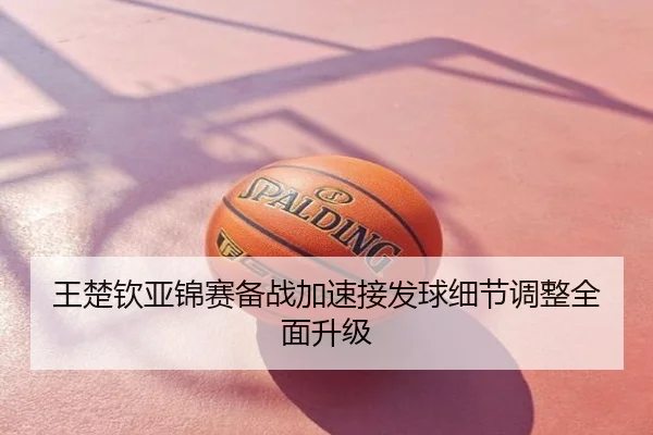 王楚钦亚锦赛备战加速接发球细节调整全面升级